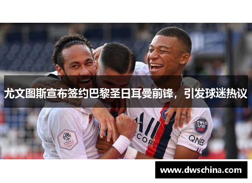 尤文图斯宣布签约巴黎圣日耳曼前锋，引发球迷热议