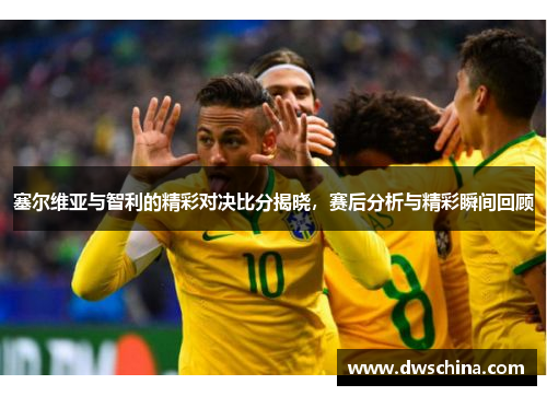 塞尔维亚与智利的精彩对决比分揭晓，赛后分析与精彩瞬间回顾