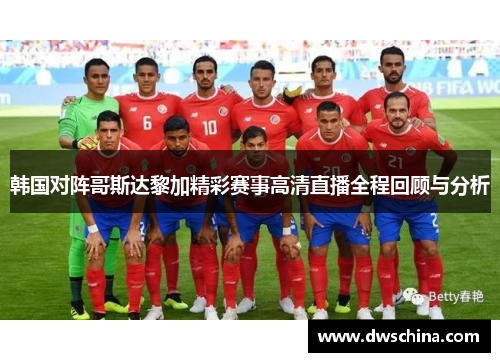 韩国对阵哥斯达黎加精彩赛事高清直播全程回顾与分析