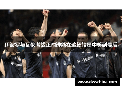 伊波罗与瓦伦激战正酣谁能在这场较量中笑到最后